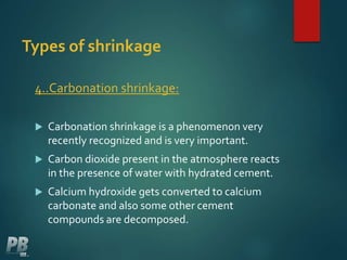 Types of shrinkage
4..Carbonation shrinkage:
 Carbonation shrinkage is a phenomenon very
recently recognized and is very important.
 Carbon dioxide present in the atmosphere reacts
in the presence of water with hydrated cement.
 Calcium hydroxide gets converted to calcium
carbonate and also some other cement
compounds are decomposed.
 