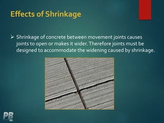 Effects of Shrinkage
 Shrinkage of concrete between movement joints causes
joints to open or makes it wider.Therefore joints must be
designed to accommodate the widening caused by shrinkage.
 