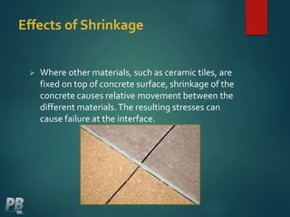 Effects of Shrinkage
 Where other materials, such as ceramic tiles, are
fixed on top of concrete surface, shrinkage of the
concrete causes relative movement between the
different materials.The resulting stresses can
cause failure at the interface.
 