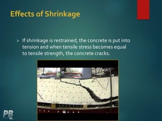 Effects of Shrinkage
 If shrinkage is restrained, the concrete is put into
tension and when tensile stress becomes equal
to tensile strength, the concrete cracks.
 