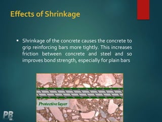 Effects of Shrinkage
 Shrinkage of the concrete causes the concrete to
grip reinforcing bars more tightly. This increases
friction between concrete and steel and so
improves bond strength, especially for plain bars
 