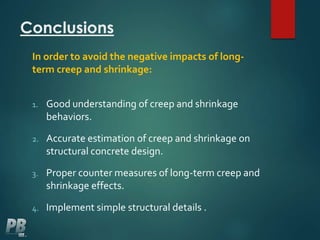 Conclusions
In order to avoid the negative impacts of long-
term creep and shrinkage:
1. Good understanding of creep and shrinkage
behaviors.
2. Accurate estimation of creep and shrinkage on
structural concrete design.
3. Proper counter measures of long-term creep and
shrinkage effects.
4. Implement simple structural details .
 