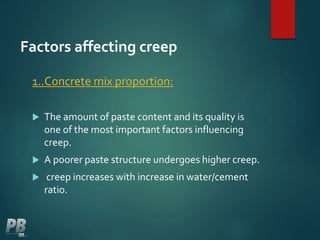Factors affecting creep
1..Concrete mix proportion:
 The amount of paste content and its quality is
one of the most important factors influencing
creep.
 A poorer paste structure undergoes higher creep.
 creep increases with increase in water/cement
ratio.
 