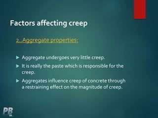 Factors affecting creep
2..Aggregate properties:
 Aggregate undergoes very little creep.
 It is really the paste which is responsible for the
creep.
 Aggregates influence creep of concrete through
a restraining effect on the magnitude of creep.
 