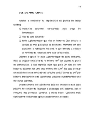 10

CUSTOS ADICIONAIS
Fatores a considerar na implantação da prática do creep
feeding:
1) Instalação

adicional

representada

pela

praça

de

alimentação;
2) Mão de obra adicional;
3) Toda suplementação que visa os bezerros (as) dificulta a
seleção da mãe para peso ao desmame, momento em que
avaliamos a habilidade materna, o que dificulta a seleção
de novilhas de reposição para essa característica.
Quando a opção for pela suplementação de baixo consumo,
deve-se projetar uma área de no mínimo 1m2 por bezerro na praça
de alimentação, o que significa dizer que para um lote de 100
bezerros devemos ter uma área mínima de 50m2. No caso de usar
um suplemento sem limitador de consumo adotar acima de 2m2 por
bezerro. Independente do suplemento utilizado é fundamental o uso
de cochos cobertos.
O fornecimento do suplemento deve ser iniciado o mais cedo
possível no sentido de favorecer a adaptação dos bezerros, pois o
consumo nas primeiras semanas é muito baixo. Consumo mais
significativo é observado após os quatro meses de idade.

 