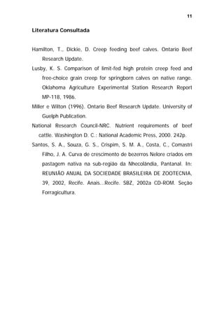 11

Literatura Consultada
Hamilton, T., Dickie, D. Creep feeding beef calves. Ontario Beef
Research Update.
Lusby, K. S. Comparison of limit-fed high protein creep feed and
free-choice grain creep for springborn calves on native range.
Oklahoma Agriculture Experimental Station Research Report
MP-118, 1986.
Miller e Wilton (1996). Ontario Beef Research Update. University of
Guelph Publication.
National Research Council-NRC. Nutrient requirements of beef
cattle. Washington D. C.: National Academic Press, 2000. 242p.
Santos, S. A., Souza, G. S., Crispim, S. M. A., Costa, C., Comastri
Filho, J. A. Curva de crescimento de bezerros Nelore criados em
pastagem nativa na sub-região da Nhecolândia, Pantanal. In:
REUNIÃO ANUAL DA SOCIEDADE BRASILEIRA DE ZOOTECNIA,
39, 2002, Recife. Anais...Recife. SBZ, 2002a CD-ROM. Seção
Forragicultura.

 
