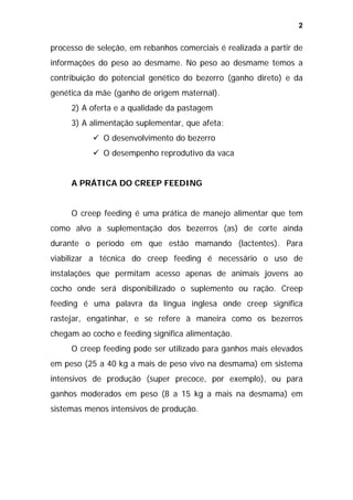 2

processo de seleção, em rebanhos comerciais é realizada a partir de
informações do peso ao desmame. No peso ao desmame temos a
contribuição do potencial genético do bezerro (ganho direto) e da
genética da mãe (ganho de origem maternal).
2) A oferta e a qualidade da pastagem
3) A alimentação suplementar, que afeta:
O desenvolvimento do bezerro
O desempenho reprodutivo da vaca
A PRÁTICA DO CREEP FEEDING
O creep feeding é uma prática de manejo alimentar que tem
como alvo a suplementação dos bezerros (as) de corte ainda
durante o período em que estão mamando (lactentes). Para
viabilizar a técnica do creep feeding é necessário o uso de
instalações que permitam acesso apenas de animais jovens ao
cocho onde será disponibilizado o suplemento ou ração. Creep
feeding é uma palavra da língua inglesa onde creep significa
rastejar, engatinhar, e se refere à maneira como os bezerros
chegam ao cocho e feeding significa alimentação.
O creep feeding pode ser utilizado para ganhos mais elevados
em peso (25 a 40 kg a mais de peso vivo na desmama) em sistema
intensivos de produção (super precoce, por exemplo), ou para
ganhos moderados em peso (8 a 15 kg a mais na desmama) em
sistemas menos intensivos de produção.

 