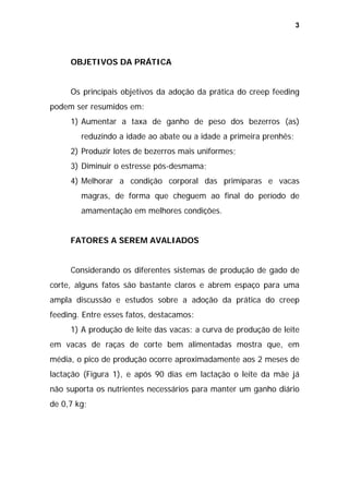 3

OBJETIVOS DA PRÁTICA
Os principais objetivos da adoção da prática do creep feeding
podem ser resumidos em:
1) Aumentar a taxa de ganho de peso dos bezerros (as)
reduzindo a idade ao abate ou a idade a primeira prenhês;
2) Produzir lotes de bezerros mais uniformes;
3) Diminuir o estresse pós-desmama;
4) Melhorar a condição corporal das primíparas e vacas
magras, de forma que cheguem ao final do período de
amamentação em melhores condições.
FATORES A SEREM AVALIADOS
Considerando os diferentes sistemas de produção de gado de
corte, alguns fatos são bastante claros e abrem espaço para uma
ampla discussão e estudos sobre a adoção da prática do creep
feeding. Entre esses fatos, destacamos:
1) A produção de leite das vacas: a curva de produção de leite
em vacas de raças de corte bem alimentadas mostra que, em
média, o pico de produção ocorre aproximadamente aos 2 meses de
lactação (Figura 1), e após 90 dias em lactação o leite da mãe já
não suporta os nutrientes necessários para manter um ganho diário
de 0,7 kg;

 