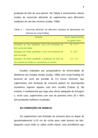 7

produção de leite da vaca pioram. Na Tabela 3 encontramos valores
médios de conversão alimentar de suplementos para diferentes
condições de uso dos mesmos (Lusby, 1986).
Tabela 3 – Conversão alimentar em diferentes situações de alimentação em
sistemas de creep feeding
Situação

Kg de suplemento/kg
de ganho extra

Pastagem de boa qualidade, vaca com produção de

14 – 17:1

leite acima da média
Pastagem de média qualidade e vaca com produção de

8 – 10:1

leite na média
Pastagem de baixa qualidade e produção de leite da

4,5 – 6:1

vaca abaixo da média ou, nascimento no outono

Estudos realizados por pesquisadores da Universidade de
Oklahoma nos Estados Unidos (Lusby, 1986) com creep feeding em
bezerros de corte por período de 4,5 meses mostram, que
suplementos com limitação de consumo podem ter desempenho
econômico superior àqueles com livre escolha (Tabela 3). No
entanto, é fundamental que haja uma oferta adequada de forragem
e, neste caso, suplementos com teor de proteína entre 20 e 40%
têm produzido melhores resultados.
AS CONDIÇÕES DE MANEJO
Em suplementos com limitador de consumo deve-se dispor de
aproximadamente 6-10 cm de cocho para cada bezerro do lote.
Naqueles casos onde se utiliza cocho móvel, uma providência que

 