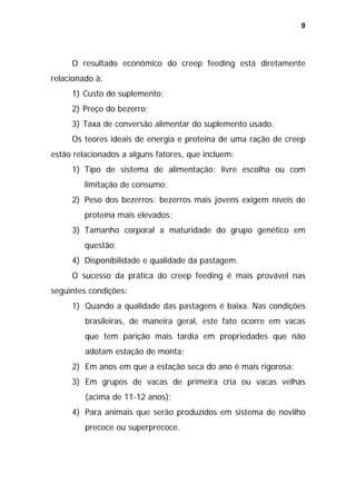 9

O resultado econômico do creep feeding está diretamente
relacionado à:
1) Custo do suplemento;
2) Preço do bezerro;
3) Taxa de conversão alimentar do suplemento usado.
Os teores ideais de energia e proteína de uma ração de creep
estão relacionados a alguns fatores, que incluem:
1) Tipo de sistema de alimentação: livre escolha ou com
limitação de consumo;
2) Peso dos bezerros: bezerros mais jovens exigem níveis de
proteína mais elevados;
3) Tamanho corporal a maturidade do grupo genético em
questão;
4) Disponibilidade e qualidade da pastagem.
O sucesso da prática do creep feeding é mais provável nas
seguintes condições:
1) Quando a qualidade das pastagens é baixa. Nas condições
brasileiras, de maneira geral, este fato ocorre em vacas
que tem parição mais tardia em propriedades que não
adotam estação de monta;
2) Em anos em que a estação seca do ano é mais rigorosa;
3) Em grupos de vacas de primeira cria ou vacas velhas
(acima de 11-12 anos);
4) Para animais que serão produzidos em sistema de novilho
precoce ou superprecoce.

 
