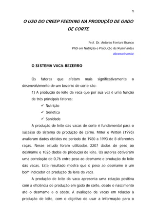 1

O USO DO CREEP FEEDING NA PRODUÇÃO DE GADO
DE CORTE
Prof. Dr. Antonio Ferriani Branco
PhD em Nutrição e Produção de Ruminantes
afbranco@uem.br

O SISTEMA VACA-BEZERRO
Os

fatores

que

afetam

mais

significativamente

o

desenvolvimento de um bezerro de corte são:
1) A produção de leite da vaca que por sua vez é uma função
de três principais fatores:
Nutrição
Genética
Sanidade
A produção de leite das vacas de corte é fundamental para o
sucesso do sistema de produção de carne. Miller e Wilton (1996)
avaliaram dados obtidos no período de 1980 a 1993 de 8 diferentes
raças. Nesse estudo foram utilizados 2207 dados de peso ao
desmame e 1826 dados de produção de leite. Os autores obtiveram
uma correlação de 0,76 entre peso ao desmame e produção de leite
das vacas. Este resultado mostra que o peso ao desmame é um
bom indicador da produção de leite da vaca.
A produção de leite da vaca apresenta uma relação positiva
com a eficiência de produção em gado de corte, desde o nascimento
até o desmame e o abate. A avaliação de vacas em relação à
produção de leite, com o objetivo de usar a informação para o

 