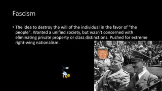 Fascism
• The idea to destroy the will of the individual in the favor of "the
people". Wanted a unified society, but wasn't concerned with
eliminating private property or class distinctions. Pushed for extreme
right-wing nationalism.
 