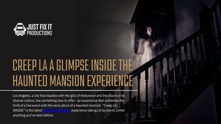 CREEPLAAGLIMPSEINSIDETHE
HAUNTEDMANSIONEXPERIENCE
Los Angeles, a city that dazzles with the glitz of Hollywood and the charm of its
diverse culture, has something new to offer - an experience that combines the
thrill of a live event with the eerie allure of a haunted mansion. "Creep LA:
INSIDE" is the latest immersive theatre experience taking LA by storm, unlike
anything you've seen before.
 