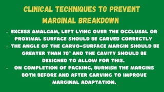 Excess amalgam, left lying over the occlusal or
proximal surface should be carved correctly
The angle of the carvo-surface margin should be
greater than 70º and the cavity should be
designed to allow for this.
On completion of packing, burnish the margins
both before and after carving to improve
marginal adaptation.
CLINICAL TECHNIQUES TO PREVENT
MARGINAL BREAKDOWN
 