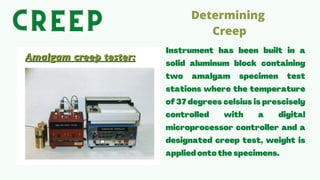 Instrument has been built in a
solid aluminum block containing
two amalgam specimen test
stations where the temperature
of 37degrees celsius is prescisely
controlled with a digital
microprocessor controller and a
designated creep test, weight is
applied onto the specimens.
Determining
Creep


CREEP
CREEP
CREEP
 
