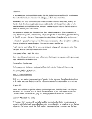 Creepshow ;

Hi World welcome to creepshow today i will give you my personal recomendations for movies for
the week and an exclusive interview with lady gaga, so don’t move from there.

Well first did you know what holyday we were supposed to celebrate last Sunday, nothing less
than the Earth Day, to sum up this day is supposed to be day with less pollution, a day to help
preserving biome, and to do something to protect ecology , it was created by Gaylord nelson an
American senator, just a cultural note.

But I wondered what did you did on that day, there are so many ways to help, you can start by
using the necessary water , and electricity, but you can get that to another level, people that study
all their life to make a change in the worlds ecology, don’t do anything , but what can teens do.

I notice that a group of teenagers spend all the weekend recreating a dead forest, they seed trees,
flowers, picked up garbage and cleaned rivers up. Guy you are such heroes.

People may not want to hear this for someone so youngh but guys talk is cheap , we gotta show
the world what we could do, lets turn our brain on.

Here you got a frase I really like, listen;

Show respect to people opinions, never tell someone that they are wrong, we must respect people
ideas even f I don’t agree with them.

That was from Dale Carnegie

And now a song to start a very good day, just listen to it and stay the day with its meaning

This is Army Of Love, by Kerli Koiv ;

Army Of Love starts to sound

Well guys lets say the recomendations of movies for the weekend if you have just nothing
to do on the weekend dont sit there like a dommie you can look some of the next movies;

A better life

It tells the life of carlos galindo a fourty years old gardener, and illegal Mexican migrant
that works at California, he is an honest and decent man.he just cares about his son Luis
Galindo, but his a member of a gang.it is staring by Demian Bichir and Jose Julian.

Don’t Be Afraid Of The Drak;

A Teenager Sally moves with her father and her stepmother her father is making over a
house for sale.Sally is a frightened girl even her stepmother tries to get closer to her she just
rejects her.During the movie she finds a stinny room caught into a chimney and she hears
 
