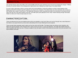 NARRATIVE…
The narrative device used in the trailer is the unknown/killer which the main character must overcome by escaping the danger. It follows
the story of a woman locked in the underground at night where she is followed by a killer living in the sewers below.
It is set in quite a dark place, which is common with a lot of horror/slashers. It gives the audience an idea of what happens at the
beginning of the film but doesn’t give the audience any clues to the conclusion. The trailer shows one main character, who is known as
the ‘final girl’ that is used in most horrors. The trailer also introduces a other characters who seem to be working on the tracks and two
other men who are in the same position as the girl. The trailer gives quick glimpses of the ‘creep’ however leaving enough information
hidden to make sure it does not give away too much.

CHARACTERIZATION…
There are elements from the horror/slasher genre which are repeated in most horror films such as the ‘final girl’ who is also featured in
this trailer as we expect that she survives due to all existing horror movies following the same aspects.
There are also binary opposites used in genre such as the victim and the killer. The trailer shows one obvious main character, who
follows the typical character of the ‘final girl’ that is used in horrors as she is a young and attractive. The trailer also briefly introduces
other characters all if which are men. It shows a couple of men who seem to work on the tracks and two other men who are stuck in the
same situation as the girl.

 