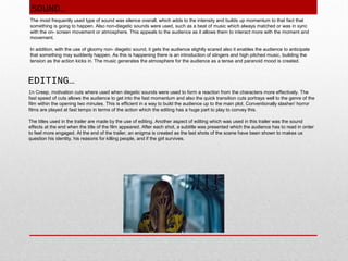 SOUND…
The most frequently used type of sound was silence overall, which adds to the intensity and builds up momentum to that fact that
something is going to happen. Also non-diegetic sounds were used, such as a beat of music which always matched or was in sync
with the on- screen movement or atmosphere. This appeals to the audience as it allows them to interact more with the moment and
movement.
In addition, with the use of gloomy non- diegetic sound, it gets the audience slightly scared also it enables the audience to anticipate
that something may suddenly happen. As this is happening there is an introduction of stingers and high pitched music, building the
tension as the action kicks in. The music generates the atmosphere for the audience as a tense and paranoid mood is created.

EDITING…
In Creep, motivation cuts where used when diegetic sounds were used to form a reaction from the characters more effectively. The
fast speed of cuts allows the audience to get into the fast momentum and also the quick transition cuts portrays well to the genre of the
film within the opening two minutes. This is efficient in a way to build the audience up to the main plot. Conventionally slasher/ horror
films are played at fast tempo in terms of the action which the editing has a huge part to play to convey this.
The titles used in the trailer are made by the use of editing. Another aspect of editing which was used in this trailer was the sound
effects at the end when the title of the film appeared. After each shot, a subtitle was presented which the audience has to read in order
to feel more engaged. At the end of the trailer, an enigma is created as the last shots of the scene have been shown to makes us
question his identity, his reasons for killing people, and if the girl survives.

 