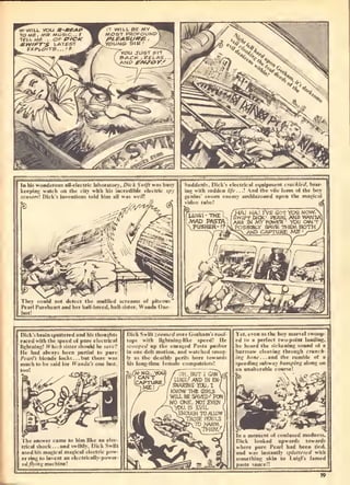 In his wanderous all-electric laboralory, Dick Swiff v
keepinf; watch on the city wilh his incredible dec
'
Dick's inventions' told him "
s busy Suddenly. Dick's electrical equipment
ing with" sudden //fr...t And thi " '
kled, brar-
o( I he boy
:d upon the macical
Uick's brain spuilered und his thoughts
raced with ihe speed of pure electrk-ul
li);htning! U'hicfi sister should he save"!
He bud always been partial lo pure
I'earl's blonde locks ... but there was
much lo be said for Woni/fl'.v one lust,
lim like an ekc-
Irical shock... and swiftly, Dick Swift
used his magical magical eleciric pow-
er ring to invent an cleclrically-power-
ed//r'«gniachinel
Dick Swifl ;..„«Pi-,/,.ver Gothams roof-
lops with lighlning-like specdt He
scooped up the enraged Pasta pusher
in one deft motion, and walched smug-
ly as the dealhty perils bore towards
his long-lime female compatriots!
^'ei, even as Ihe hoy marvel swoop-
ed lo a perfect Iwo-poinI landing,
he heard the sickening sound o[ a
buzzsaw cleaving through cruticli-
inn hone... and the rumble of a
speeding subway bumping along on
an unallerable
ifused I
Dick looked upwards towards
where pure Pearl had been tied,
and was instantly sptallered with
something akin lo l.uigi's famed
pasta sauce!!
19
 