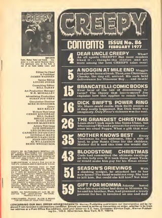 SsMa, Hatha F Rdtii
Editor-ln-Chlet
& Publisher
JAMBS WARREN
conTems ISSUE No. 86
FEBRUARY 1977
DEAR UIMCLE CREEPY
An all Sports CREKPY? But most re;
liked it ... thought the stories ant
were among the best CREEPY t
A IMOGGIIM AT MILE END Muggi„
KEN KELLY
Writers ThiB Issue
GERRY BOUDREAU
BILL DuBAY
BRUCE JONES
BUDD LEWIS
ROGER McKENZIE
Artists This Issue
LUIS BERMEJO
LEODURONONA
CARMINE INFANTINO
GONZALO MAYO
LEOPOLD SANCHEZ
JOHN SEVERIN
AL WILLIAMSON
BERNI WRIGHTSON
BY WARRE>i PUBLISHI
SUBSCRIPTION AND BUSINtSS UfUlitS ftl
145 EAST 3Znd STREET, N,¥, 10016. TELE-
BRAIUCATELLI:COMIC BOOKS
Ever hear of the law of diminishing re-
turns? The theory that less-is-more? Joe
explains how this applies to comic books!
DICK SWIFT'S POWER RING
Mr. Music could recite Dick Swift stories as
if they really happened. But Dick Swift was
THE GRANDEST CHRISTMAS
Duch like Santa Claus. but
"
a present for everyone . .
.
a. What a gift t'
—*
'
MOTHER KNOWS BEST Eve.
_ frozen, like a :
beef, to play Santa Clai"- * — •'— "**
Mother did it and this i
BLOODSTONE CHRISTMAS^^..^ ^^.. ...^j .,-_ „,..„_.„ ilege
D ELSEWHERE S
D-CLASS POSTAGE I
' -
. A^D AT ADDITK
ENTIRE CONTENT:. __ _,
__ . __.B By WARREN PUBLISHING C
ALL RIGHTS RESERVED THROUGHOUT T.
WORLD UNDER THE UNIVERSAL COF
RIGHT CONVENTIONS, THE INTERNATIC
AL COPYRIGHT CONVENTION,
OFFICE. MARCA REGISTRADA, MARQUE
DEPOSEE. NOTHING MAY BE REPRODUCED
IN WHOLE OR IN PART WITHOUT PERMIS-
SION FROM THE PUBLISHER
IRRV NO RESPONSIBIL
INSOLICITED MATERIA
PLEASE ALLOW 8 WEEKS
- Of YOUR FIRST ISSUE,
SEASON'S GRIEVINGS
a slashing scalpel, he attacked I
GIFT FOR MOMMA Johnny hated
what his step-father had done to Momm
he and his brother, Ben, had planned a 1<
present for her. It involved an axe i
CONCERNING OUR MAIL ORDER ADVERTISEMENTS; Warren Publishing guaranteos our moPchandisB will be re-
placed if not received in satisfactory condition. Should ynu need to write us concerning an order, whether it be from
our address or a Post Office Box address, send your latter to: EC. Ives, Customer Service Dept., Warren PubtJsh-
ing Co., 145 E. 3Znd Street, New York, N.Y. 10016.
 