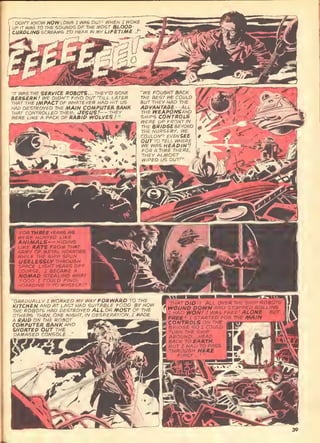 -
A'r.C iHf. SERVICE FOaOTS... THEY'D GONE
BERSERK ! Wa DIDN'T FIND OUT 'TILL LATBR
mAT THE IMPACTOF WHATEVER HAD HIT UG
HAD DESTROYED THE MAIN COMPUTER BANK
THAT CONTROLLED TW£M. JESUS!—THBY
WERE LIKE A PACK OF RAB/P WOLVES !
"
'WE FOUGHT BACK
THE BEST >VE COULD
auT THEY HAD THE
APVANTAGE--ALL
THE WEAPONSAND
SHIPS CONTROLS
WERE UP FRONT IN
THE BRIO6E&EY0ND
THE NURSERY. ^E
COULDN'T BVEfJSEE
OUT TO TELL WHERE
WE WAS HEADIN'!
FOR A TIME THERE,
THEY ALMOST
WIPED US OUT!"
"FOR THREE YEARS WB
I WERE HUNTED LIKE
 ANIMALS— HIP/NG
J LIKE RATS FROM THAT
I ARMY OF METAL HORRORS,
I
WHILB THE SHIP SPUN
USELESSLY THROU&H
SPACE. L/GHT YEARS OFF
COURSE. I BECAViE A
NOMAD. STEALING WHAT
FOOD I COULD FIND,
I
HOARDING IT TO MYSELF/"
r:,;:-AL'UALLY I WORKED mv WAY FORWARP TO THE
KITCHEN AND AT LAGT HAD SUITABLE FOOD. BY NOW
THE ROBOTS HAD DESTROYED ALL OR MOST OF THE
OTHERS. THEN, ONE NIGHT, IN DESPERATION, I /^AD£
A ItA/P ON THE ROBOT
COMPUTER BANK AND
SHORTEP OUT THE
DAMAGED CONSOLE..." mm'--'^
•THAT DID IT. ALL OVER THE SHIP ROSOTS
WOUND DOWN AND STOPPED ROLLING
ZHAO WON.' I WAS FREE' ALONB-.. BUT
free! I STARTED FOR THE MAIN
CONTROLS ON THE .
 