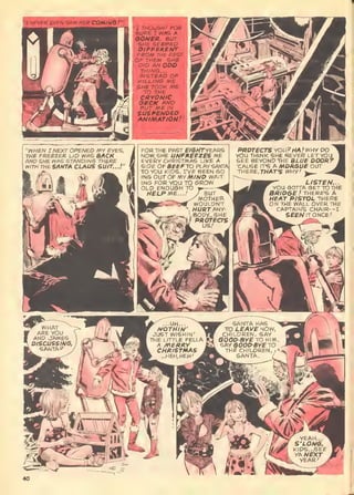 B-VEN SAW HBR COMING!"'
"WHEN I NEXT OPENED AIY EVES,
THE FREEZER LID WAS BACK
AND SHE WAS STANDING THERE
WITHTHBSANTA CLAUS SUIT...!"
"r THOUGHT FOR
SURE I WAS A
QONER. SUT
SHE SEBMEP
PtFPERBNT
FROM THE REST
OF THEM. SHE
DID AN OOP
THING. .
.
INSTEAD OF
KILLING ME
SHE TOOK ME
-TO THE
CRYomc
PBCK ANO
PUT ME IN
SUSFENDSO,
AtJIMATlONf"
FOR THE PAST £/ert7"yEARS
NOW, SHE UNFREEZES ME
EVERY CHRISTMAS LltelE A
SIDE OFBEEFTO PLAY SANTA
TO you KIDS. L'VE BEEN SO-
ING our OF KV MIND WAT-
INS FOR YOU TO GROW
OLD ENOU6H TO
WELPME,.,/ J BUT
'^MOTHER.
WOULDN'T
HURT AHV-
;SOPY...SHE
f PROTECTS
PROTECTS VOU?HA .'WHY CO
YOU THINK SHE NEVER LETYOU
SEE BEYONPTHE BLUE DOOR"
'CAUSE IT'S A MORGUE OUT
THERE, THiAr'S tVHY/ w_
ou
LISTEN..
YOU 60TTA GET TO THE
SR/Oee.' THERE'S A
HEAT PISTOL THERE
~N THE WALL OVER THE
CAPTAIN'S CHAIR--I
S££/VlTONCE/
 