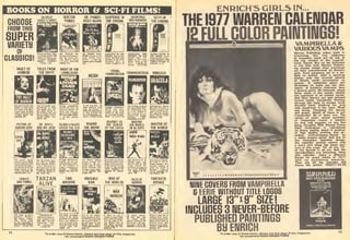 BOOKS ON HORROR & SCI-FI FILMS!
CHOOSE
FROM THIS
SUPER
UARIETy
OF
CLASSICS!
VAULT OF
HORROR
TALES FROM NIGHT OF THE
THE CRYPT LIVING DEAD
13] HEIDI
YOUNG
FRANKENSTEIN
d rwl F.n-Zin.-]
AcKm'n!H£IOIS.Ii
a verj grooir»? St
lingl. funny nourl
SCIENCE FICTtON II
CIIEMA Sl.;5
FRANKENSTEIN DRACULA
THt WORLD IN 80 B2nl MdSTEB OF
GHOSTS TARZANAND THINGS flMUF
TIME
MACHINE
INVISIBLE
MAN
WAR OF
THE WORLDS
TALES OF
HORROR
FANTASTIC
VOVAGE
for convenient RUSH ORDER FOR
ENRICH'S GIRLS IN...
THE 1977 WARREN CALENDAR
|g FULL COLOR PAINTINGS!
VAMPIRELLA &
VARIOUSVAMPSWarren Publishing takas prids in
presenting this fine collection
ot magazine couer art by one ot
the top artists of the superna-
tural, Enrich. But as we promised
in the title (and VUarren Publish-
ing always keeps their promises)
we have concentrated on Enrich's
girls. Each gorgeous gal is a de-
light to behold, with a haunting
beauty only the unusual talents
of Enrich could immortalize on
canvas. A seductive ghoul girl
threatens to make you her next
victim, A barbaric huntress axes
a bizarre game. An innocent, young
thing alone in the woods awaits
the approach of an unseen terror.
And then there's our own beloved
femme fatale, Vampirella. Running
through the night to escape some
dreaded fiend. Stalking her prey
with blood-lust in her eyes. Meek
and loving. Flaunting her beauty
and power. Which of these is our
Vampirella? All of them are. The
series of color, action portraits
of Vampirella reveal a heroine
as real and complex as any live
being. Haughty. Mild. Always Vampi.
Each illustration is reproduced
on heavy quality stock—a product
of high quality printing and o*-
cellent craftsmanship—bound by
a white enamel spiral. And due to
the innovative calendar design,
the calendar portion covers only
a mere inch along the lower por-
tion of the page. 12" of the 13"
of the format is all art. And the
reproductions are unbacked. Hang
this calendar. Enjoy a different
Enrich for every month of 1977
with no distracting lettering.
Then clip off the calendar and
frame the prints! S26011/$2.9B
NINE CDUERS FROM VAMPIRELLA
& EERIE WITHOUT TITLE LOGOS
LARGE I3"xg" SIZE!
INCLUDES 3 lUEVER-BEFORE
PUBLISHED PAiniTINGS
BU ENRICHTo order any of these items, pli
for convenient RUSH ORDER F<
lage of
ORM.
 