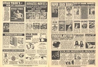 DATE: 1 JAN 77
OFFICIAL STAR-
DATE: 7701.01.
JOURNEY ALONG
WITH THE CREW
OF THE
ENTERPRISE BY
TRACING THEIR
TREK THROUGH
SPACE AND TIME
ON A STAR TREK
1977iSTARDATE)
CALENDAR. THE
GRID INDICATES
STAR AND STANDARD
EARTHLY DATES,
MONTHLY COLOR
PHOTOS, ALSO A ,
FREE SPOCK POSTER!
WiH. e«f»STftR TREK (STAHOflrE) CALENDAR you wilt
teceiire, absdiulely tree, 3 poslei ol one ol the mosl
inaling characters tier to come out ol scknre
)n, the stoic Vulcan, Spoch. Tlie lull color pin
s 13"ji2Z" and features the Enterprise's Second-
Dmmand peiforming his various duties as Chief
nee Oflicer. In Ihe loregraund, viearine the pen-
al his planet, Vulcan, he gives Ihe famous Vut-
in salute and you can almost hear him mish you to
ive long and prosperi" Alt the above is included
the calendar, which measures a big 12l/2"il3 ",
-
iholos there are
II2601Z S4.95.
PAPERBACK BOOK CASES!
Your lavQfite paper
back books deserve a
good dirt free home
Keep ihem m these
handsome cases with
padded leafherefte
coveiings embossed m
gold leaf Choice of
i colors black brown
gteen oi ted Tilted
back shelves pievenl
booklallout. Also, gold
foil lot your name.
STORE 15 BOOKS
ATTRACTIVELV!
HOLDS flPP.n BOOKS
9 i t H,B"D,4 3 4"W
2681. S6 50 ea.
SUPER HERO PINS
low them alt Drawi
logarth, Raymond, Fosli
Buy i handsome du
TARZAN AND FLASH GORDON!
ULTRA-SHINY PLASTIC PINS.
AT REASONABLE PRICES.
WHAT A FUN PAIR TO WEAR!
mmBLACK 8i WHITE EXCITING
SILENT FILM ADVENTURE!
200 FEET
SUPER 8 MOVIE FILM!
NIGHT OF BLOOD B£ASr THE RAVED Price, Kirtoii THE SCREAMING SKULl. Thi
nam destinjliDn. oui Fnehlenmg and hilarious' released Irom an asylum
own earlh 1=2205959. 95 Fantastic a?2079/S995 again mad =22081 59 9J
CONQUERS ITCONOUEREDfHE WORLD DESTROr ALL MONSTERS
THE WORLD LaslHiroihim^ « bEn»olenl scKnIisI es- Rodani GodiilUf Ghidor^l
'
Ok Njjis =i220'» S9 9I inp''c's.th. ''2205!''s'^''l5 monsler! 'J'lJ'oe/'Hg
STAR TREK
HOBBY
KITS
First olficer Spock,
Irom Vulcan. He's now
a gieal plastic model.
Batlling with phaset in
hand, a^ainsl a 3 head-
ed alien' "246Z.'S2,!5
STAR TREK EXPLORATION
SET
024110 S2,70
I ol Its stream lined elary this r
itaiship Enterprise! It serves in ili
>ns, Ihroueb peace and understanding
ol do I ens of Star Trek personalities
When assembled, ttie hit is over a loo
ns Carelully trailed details. =2460 S2.9!
by Ihe Enterprise
To order any of these items, please sei
for conwenient RUSH ORDER FORM
if this n
miumm nTTrSTrjyTTTTJTTT^
REG 8 AND SUPER 8! 200 REELS!
WAHOFTME
COUSSALBEAsT
Br1)wing"ro'%eT"dai'i
ftill he deilror Los
Hare you hava a
great collection
of soma of the
strangest science
fiction films of
all times! Pre-
historic—futur-
istic men. Crash
landings. Inva-
ders. Beasts.
Black & white
flicks that are
out of this world
and all otharsl
Don't miss out
on these greatal
Order todav* !.''piBn'',f""V''l233/s9.'s
B^'Jmd7Bu,.'V236"9'95 &'tind'o'ul""?3V sfgi milt'"''' "IZ^Vi'.
MmmuPROJECT LARSER THAN LIFE
PICTURES OIMTO YOUR A/ALL
t^
WALKING DOLLS
U.F.O."^?r
for convenient RUSH ORDER
 