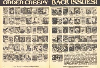 ORDERCREEPY BACK ISSUES!
CREEPY IS THE FIRST AND FOREMOST AMONG ITS KIND! A MAGAZINE
THAT KNOWS WHAT ITS READERS WANT ... SPECTACULAR ARTWORK
AMD UNBEATABLE TALES! BUT-DO YOU OWN THEM ALL? WHY NOT? GET
IN THE GROOVE NOW! YOU DESERVE A COMPLETE SET-IN MINT CON-
DITION. GREAT-IMAGINATIVE STORIES AND ILLUSTRATIONS BY TOM
SUTTON, ERNIE COLAN, FRANK FRAZETTA, RICHARD CORBEN AND
CARMINE INFANTINO. WHAT A FABULOUS GROUP OF GUYS -PLUS MORE!
WHAT ABOUT JEFF JONES' "ANGEL OF DOOM?" OR NEAL ADAMS' "THE
TERROR BEYOND TIME?" REED CRANDALL DID A FINE JOB WITH HIS
"SPAWN OF THE CAT PEOPLE." AND ALL OF THOSE HORRIFYING AND
GRUESOME-EXTRAORDINARILY BEAUTIFUL COVERS BY FINE ARTISTS
AT THEIR BEST. DEAR OLD UNCLE CREEPY WANTS TO EXTEND YOUR
ASSEMBLAGE OF NIGHTMARES. SO DO ORDER ALL OF YOUR FAVORITE
CREEPY MAGAZINES TODAY! YOU HAVE OVER 85 MAGNIFICENT (DIS-
GUSTINGLY-WONDERFULJ CREEPY ISSUES TO CHOOSE FROM! ACT NOW!
To order any of these items, please see last page of this magaxme
for conuement RUSH ORDER FORM.
 