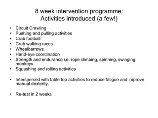 8 week intervention programme:
               Activities introduced (a few!)
• Circuit Crawling
• Pushing and pulling activities
• Crab football
• Crab walking races
• Wheelbarrows
• Hand-eye coordination
• Strength and endurance i.e. rope climbing, spinning, swinging,
  monkeys
• Squashing and rolling activities

• Interspersed with table top activities to reduce fatigue and improve
  manual dexterity.

• Re-test in 2 weeks
 
