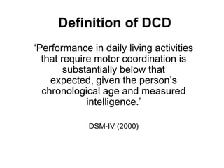 Definition of DCD
‘Performance in daily living activities
  that require motor coordination is
        substantially below that
    expected, given the person’s
  chronological age and measured
             intelligence.’

             DSM-IV (2000)
 