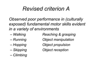Revised criterion A
Observed poor performance in (culturally
exposed) fundamental motor skills evident
in a variety of environments
– Walking        Reaching & grasping
– Running        Object manipulation
– Hopping        Object propulsion
– Skipping       Object reception
– Climbing
 
