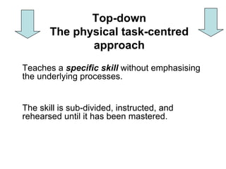 Top-down
       The physical task-centred
              approach
Teaches a specific skill without emphasising
the underlying processes.


The skill is sub-divided, instructed, and
rehearsed until it has been mastered.
 