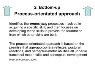 2. Bottom-up
    Process-orientated approach
Identifies the underlying processes involved in
acquiring a specific skill; and then focuses on
developing these skills to provide the foundation
from which other skills are built.

The process-orientated approach is based on the
premise that age-appropriate reflexes, postural
reactions, and perceptuo-motor abilities all underlie
functional motor skills and conceptual development
(Pless and Carlsson, 2000).
 