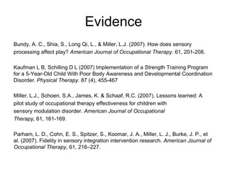 Evidence
Bundy, A. C., Shia, S., Long Qi, L., & Miller, L.J. (2007). How does sensory
processing affect play? American Journal of Occupational Therapy. 61, 201-208.

Kaufman L B, Schilling D L (2007) Implementation of a Strength Training Program
for a 5-Year-Old Child With Poor Body Awareness and Developmental Coordination
Disorder. Physical Therapy. 87 (4), 455-467

Miller, L.J., Schoen, S.A., James, K. & Schaaf, R.C. (2007). Lessons learned: A
pilot study of occupational therapy effectiveness for children with
sensory modulation disorder. American Journal of Occupational
Therapy, 61, 161-169.

Parham, L. D., Cohn, E. S., Spitzer, S., Koomar, J. A., Miller, L. J., Burke, J. P., et
al. (2007). Fidelity in sensory integration intervention research. American Journal of
Occupational Therapy, 61, 216–227.
 
