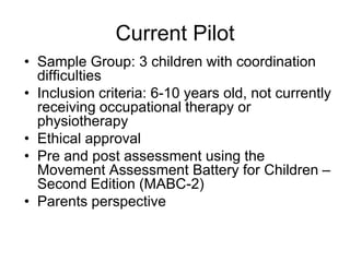 Current Pilot
• Sample Group: 3 children with coordination
  difficulties
• Inclusion criteria: 6-10 years old, not currently
  receiving occupational therapy or
  physiotherapy
• Ethical approval
• Pre and post assessment using the
  Movement Assessment Battery for Children –
  Second Edition (MABC-2)
• Parents perspective
 