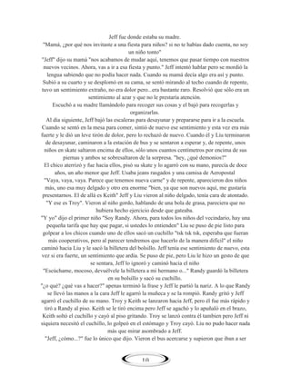 Jeff fue donde estaba su madre.
"Mamá, ¿por qué nos invitaste a una fiesta para niños? si no te habías dado cuenta, no soy
un niño tonto"
"Jeff" dijo su mamá "nos acabamos de mudar aquí, tenemos que pasar tiempo con nuestros
nuevos vecinos. Ahora, vas a ir a esa fiesta y punto." Jeff intentó hablar pero se mordió la
lengua sabiendo que no podía hacer nada. Cuando su mamá decía algo era así y punto.
Subió a su cuarto y se desplomó en su cama, se sentó mirando al techo cuando de repente,
tuvo un sentimiento extraño, no era dolor pero...era bastante raro. Resolvió que sólo era un
sentimiento al azar y que no le prestaría atención.
Escuchó a su madre llamándolo para recoger sus cosas y el bajó para recogerlas y
organizarlas.
Al día siguiente, Jeff bajó las escaleras para desayunar y prepararse para ir a la escuela.
Cuando se sentó en la mesa para comer, sintió de nuevo ese sentimiento y esta vez era más
fuerte y le dió un leve tirón de dolor, pero lo rechazó de nuevo. Cuando él y Liu terminaron
de desayunar, caminaron a la estación de bus y se sentaron a esperar y, de repente, unos
niños en skate saltaron encima de ellos, sólo unos cuantos centímetros por encima de sus
piernas y ambos se sobresaltaron de la sorpresa. "hey, ¿qué demonios?"
El chico aterrizó y fue hacia ellos, pisó su skate y lo agarró con su mano, parecía de doce
años, un año menor que Jeff. Usaba jeans rasgados y una camisa de Aeropostal
"Vaya, vaya, vaya. Parece que tenemos nueva carne" y de repente, aparecieron dos niños
más, uno esa muy delgado y otro era enorme "bien, ya que son nuevos aquí, me gustaría
presentarnos. El de allá es Keith" Jeff y Liu vieron al niño delgado, tenía cara de atontado.
"Y ese es Troy". Vieron al niño gordo, hablando de una bola de grasa, pareciera que no
hubiera hecho ejercicio desde que gateaba.
"Y yo" dijo el primer niño "Soy Randy. Ahora, para todos los niños del vecindario, hay una
pequeña tarifa que hay que pagar, si ustedes lo entienden" Liu se puso de pie listo para
golpear a los chicos cuando uno de ellos sacó un cuchillo "tsk tsk tsk, esperaba que fueran
más cooperativos, pero al parecer tendremos que hacerlo de la manera difícil" el niño
caminó hacia Liu y le sacó la billetera del bolsillo. Jeff tenía ese sentimiento de nuevo, esta
vez si era fuerte, un sentimiento que ardía. Se puso de pie, pero Liu le hizo un gesto de que
se sentara, Jeff lo ignoró y caminó hacia el niño
"Escúchame, mocoso, devuélvele la billetera a mi hermano o..." Randy guardó la billetera
en su bolsillo y sacó su cuchillo.
"¿o qué? ¿qué vas a hacer?" apenas terminó la frase y Jeff le partió la nariz. A lo que Randy
se llevó las manos a la cara Jeff le agarró la muñeca y se la rompió. Randy gritó y Jeff
agarró el cuchillo de su mano. Troy y Keith se lanzaron hacia Jeff, pero él fue más rápido y
tiró a Randy al piso. Keith se le tiró encima pero Jeff se agachó y lo apuñaló en el brazo,
Keith soltó el cuchillo y cayó al piso gritando. Troy se lanzó contra él tambien pero Jeff ni
siquiera necesitó el cuchillo, lo golpeó en el estómago y Troy cayó. Liu no pudo hacer nada
más que mirar asombrado a Jeff.
"Jeff, ¿cómo...?" fue lo único que dijo. Vieron el bus acercarse y supieron que iban a ser

10

 