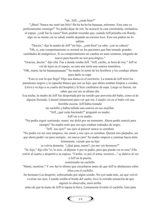 "uh...Jeff...¿estás bien?"
"¿Bien? Nunca me sentí tan feliz! Ha ha ha ha ha haaaaaa, mírenme. Esta cara va
perfectamente conmigo!" No podía dejar de reír. Se acarició la cara sintiéndola, mirándose
al espejo. ¿cuál fue la causa? bien, podrán recordar que, cuando Jeff peleaba con Randy,
algo en su mente, en su salud, estalló dejando un asesino loco. Esto sus padres no lo
sabían.
"Doctor," dijo la madre de Jeff "mi hijo...¿está bien? ya sabe...con su cabeza"
"Oh, si, este comportamiento es normal en los pacientes que han tomado grandes
cantidades de analgésicos. Si su comportamiento no cambia en unas semanas, tráiganlo de
nuevo para hacerle un test psicológico."
"Gracias, doctor." dijo ella. Fue a donde estaba Jeff. "Jeff, cariño, es hora de irse." Jeff se
vió de lejos en el espejo, su cara aún tenía una sonrisa maniática.
"OK, mami, ha ha haaaaaaaaaaaa!" Su madre lo tomó de los hombros y los condujo afuera
para darle su ropa.
"Esto es con lo que llegó" Dijo una dama en el escritorio. La mamá de Jeff miró los
pantalones negros y la capucha blanca que usó su hijo, que ahora estaban limpias y cosidas.
Llevó a su hijo a su cuarto del hospital y le hizo cambiarse de ropa. Luego se fueron, sin
saber que ese era su último día.
Esa noche, la madre de Jeff fue despertada por un sonido que provenía del baño, como el de
alguien llorando. Caminó lentamente para ver qué era. Cuando vió en el baño vió una
horrible escena. Jeff había tomado
un cuchillo y había tallado una sonrisa en sus mejillas.
"Jeff, ¿qué estás haciendo?" preguntó su madre.
Jeff vio a su madre.
"No podía seguir sonriendo, mami, me dolió por un momento. Ahora podré sonreír para
siempre" Su madre notó que sus ojos estaban rodeados de negro.
"Jeff...tus ojos!" sus ojos al parecer nunca se cerraban.
"No podía ver mi cara tampoco, me cansé y mis ojos se cerraban. Quemé mis párpados, así
que ahora podré ver para siempre...mi nueva cara" Su madre empezó a caminar hacia atrás
lentamente, viendo que su hijo
se volvía demente. "¿Qué pasa, mami? ¿no me veo hermoso?"
"Si, hijo," dijo ella "si, lo eres...d-déjame ir por tu padre, para que pueda ver tu cara" Ella
corrió al cuarto y despertó a su esposo. "Cariño, ve por el arma, nosotros..." se detuvo al ver
a Jeff en la puerta,
sosteniendo un cuchillo.
"Mami, mentiste." Y eso fue lo último que escucharon antes de que Jeff se abalanzara sobre
ellos con el cuchillo.
Su hermano Liu despertó, sobresaltado por algún sonido. No oyó nada más, así que volvió
a cerrar sus ojos. Cuando estaba al borde del sueño, tuvo la extraña sensación de que
alguien lo observaba, miró arriba
antes de que la mano de Jeff le tapara la boca. Lentamente levantó el cuchillo, listo para

15

 