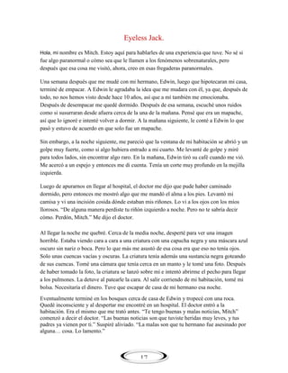 Eyeless Jack.
Hola, mi nombre es Mitch. Estoy aquí para hablarles de una experiencia que tuve. No sé si

fue algo paranormal o cómo sea que le llamen a los fenómenos sobrenaturales, pero
después que esa cosa me visitó, ahora, creo en esas fregaderas paranormales.
Una semana después que me mudé con mi hermano, Edwin, luego que hipotecaran mi casa,
terminé de empacar. A Edwin le agradaba la idea que me mudara con él, ya que, después de
todo, no nos hemos visto desde hace 10 años, así que a mí también me emocionaba.
Después de desempacar me quedé dormido. Después de esa semana, escuché unos ruidos
como si susurraran desde afuera cerca de la una de la mañana. Pensé que era un mapache,
así que lo ignoré e intenté volver a dormir. A la mañana siguiente, le conté a Edwin lo que
pasó y estuvo de acuerdo en que solo fue un mapache.
Sin embargo, a la noche siguiente, me pareció que la ventana de mi habitación se abrió y un
golpe muy fuerte, como si algo hubiera entrado a mi cuarto. Me levanté de golpe y miré
para todos lados, sin encontrar algo raro. En la mañana, Edwin tiró su café cuando me vió.
Me acercó a un espejo y entonces me di cuenta. Tenía un corte muy profundo en la mejilla
izquierda.
Luego de apurarnos en llegar al hospital, el doctor me dijo que pude haber caminado
dormido, pero entonces me mostró algo que me mandó el alma a los pies. Levantó mi
camisa y vi una incisión cosida dónde estaban mis riñones. Lo vi a los ojos con los míos
llorosos. ―De alguna manera perdiste tu riñón izquierdo a noche. Pero no te sabría decir
cómo. Perdón, Mitch.‖ Me dijo el doctor.
Al llegar la noche me quebré. Cerca de la media noche, desperté para ver una imagen
horrible. Estaba viendo cara a cara a una criatura con una capucha negra y una máscara azul
oscuro sin nariz o boca. Pero lo que más me asustó de esa cosa era que eso no tenía ojos.
Solo unas cuencas vacías y oscuras. La criatura tenía además una sustancia negra goteando
de sus cuencas. Tomé una cámara que tenía cerca en un manto y le tomé una foto. Después
de haber tomado la foto, la criatura se lanzó sobre mí e intentó abrirme el pecho para llegar
a los pulmones. La detuve al patearle la cara. Al salir corriendo de mi habitación, tomé mi
bolsa. Necesitaría el dinero. Tuve que escapar de casa de mi hermano esa noche.
Eventualmente terminé en los bosques cerca de casa de Edwin y tropecé con una roca.
Quedé inconsciente y al despertar me encontré en un hospital. El doctor entró a la
habitación. Era el mismo que me trató antes. ―Te tengo buenas y malas noticias, Mitch‖
comenzó a decir el doctor. ―Las buenas noticias son que tuviste heridas muy leves, y tus
padres ya vienen por ti.‖ Suspiré aliviado. ―La malas son que tu hermano fue asesinado por
alguna… cosa. Lo lamento.‖

17

 