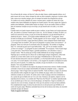 Laughing Jack.
Era un buen día de verano, mi hijo de 5 años de edad, James, estaba jugando afuera, en el
patio trasero de la casa. James siempre ha sido un chico tranquilo, juega por sí mismo sobre
todo, nunca tuvo muchos amigos, pero él siempre ha tenido una imaginación salvaje.
Yo estaba en la cocina, dándole de comer a nuestro perro, cuando me enteré de lo que
sonaba como James hablando con alguien en el patio trasero. No estoy segura de a quién le
podría estar hablando, ¿Podría haber hecho un amigo? Al ser una madre soltera es difícil
para mí mantener siempre un ojo en mi hijo, así que decidí salir a la calle y ver cómo
estaba.
Cuando entré en el patio trasero estaba un poco confusa, ya que James era la única persona
allí. ¿Se refería a sí mismo? Juraría que oí otra voz. En ese instante, lo llamé. Él entró y se
sentó en la mesa de la cocina, ya que era la hora del almuerzo, así que decidí hacerle un
sándwich de pavo. -James. ¿Con quién estabas hablando por ahí?", le pregunté. James
levantó la mirada por un momento, "Estaba jugando con mi nuevo amigo", dijo sonriendo.
Le serví un poco de leche y seguí para hacer palanca, como cualquier buena madre haría.
"¿Tu amigo tiene un nombre? ¿Por qué no le preguntas si quiere comer con nosotros? ", le
pregunté. James me miró por un momento antes de responder: "Su nombre es laughing
Jack. Yo retrocedí un poco por lo que había dicho. "Ah, ¿Sí? Es un nombre extraño.
¿Cómo es tu amigo? ", Le pregunté un poco confundida. "Es un payaso. Tiene el pelo largo
y una gran nariz. Tiene brazos largos y grandes pantalones, con calcetines a rayas, y
siempre sonríe. "Me di cuenta que mi hijo estaba hablando de un amigo imaginario.
Supongo que es normal que los chicos de su edad tengan amigos imaginarios, sobre todo
cuando no se tiene niños reales con los que jugar. Probablemente es sólo una fase.
El resto del día transcurrió como de costumbre, y se fue haciendo tarde así que puse James
a la cama. Yo lo metí adentro, le di un beso, y me aseguré de encender su lámpara de noche
antes de cerrar la puerta. Yo estaba muy cansada, así que me decidí a ir a la cama poco
después. Tuve una pesadilla horrible.
Estaba oscuro. Yo estaba en una especie de parque de atracciones ruinoso. Estaba asustada,
corriendo a través de un campo interminable de tiendas de campaña vacías, y algunas
chozas juego. Todo el lugar tenía un aspecto horrible. Todo era blanco y negro, los premios
eran peluches todos colgados de sogas en las cabañas de juego, todos con sonrisas de
enfermos cosidas en sus rostros. Se sentía como si todo el parque estuviera mirándome a
mí, a pesar de que no había otro ser vivo a la vista. Entonces, de repente, empecé a oír la
reproducción de música. Los sonidos del "Pop Goes the Weasel" se estaban reproduciendo
en un acordeón que se hizo eco a través del parque, me hipnotice. Seguí su melodía a la
carpa de circo casi en trance, incapaz de evitar que mis piernas se muevan hacia adelante.
Era completamente negro, la única luz provenía de un solo proyector que brillaba en el
centro de la gran carpa. Mientras caminaba hacia la luz de la música más lenta, me encontré
cantando incapaz de detener:
Todo el zapatero del banco

21

 