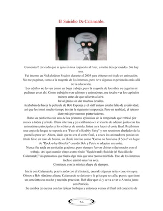 El Suicidio De Calamardo.

Comenzaré diciendo que si quieren una respuesta al final, estarán decepcionados. No hay
una.
Fui interno en Nickelodeon Studios durante el 2005 para obtener mi título en animación.
No me pagaban, como a la mayoría de los internos, pero tuve algunas experiencias más allá
de la educación.
Los adultos no lo ven como un buen trabajo, pero la mayoría de los niños se cagarían si
pudieran estar ahí. Como trabajaba con editores y animadores, me tocaba ver los capítulos
nuevos antes de que salieran al aire.
Iré al grano sin dar muchos detalles.
Acababan de hacer la película de Bob Esponja y el staff entero estaba falto de creatividad,
así que les tomó mucho tiempo iniciar la siguiente temporada. Pero en realidad, el retraso
duró más por razones perturbadoras.
Hubo un problema con uno de los primeros episodios de la temporada que retrasó por
meses a todos y a todo. Otros internos y yo estábamos en el cuarto de edición junto con los
animadores principales y los editores de sonido, listos para hacer el corte final. Recibimos
una copia de lo que se suponía era "Fear of a Krabby Patty" y nos reunimos alrededor de la
pantalla para ver. Ahora, dado que no era el corte final, a veces los animadores ponían un
título falso en tono de broma, un chiste interno como "Como no funciona el Sexo" en lugar
de "Rock-a-by-Bivalbe" cuando Bob y Patricio adoptan una ostra.
Nunca fue nada en particular gracioso, pero siempre fueron chistes relacionados con el
trabajo. Así que cuando vimos como título "Squidward's Suicide (el Suicidio de
Calamardo)" no pensamos que fuera algo más que una broma mórbida. Uno de los internos
incluso emitió una risa seca.
Comienza con la música alegre de siempre.
Inicia con Calamardo, practicando con el clarinete, errando algunas notas como siempre.
Oímos a Bob riéndose afuera; Calamardo se detiene y le grita que se calle, puesto que tiene
un concierto esa noche y necesita practicar. Bob dice que sí, y se va a ver a Arenita junto
con Patricio.
Se cambia de escena con las típicas burbujas y entonces vemos el final del concierto de

26

 