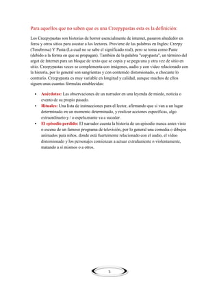 Para aquellos que no saben que es una Creepypastas esta es la definición:
Los Creepypastas son historias de horror esencialmente de internet, pasaron alrededor en
foros y otros sitios para asustar a los lectores. Proviene de las palabras en Ingles: Creepy
(Tenebrosa) Y Pasta (La cual no se sabe el significado real), pero se toma como Paste
(debido a la forma en que se propagan). También de la palabra "copypasta", un término del
argot de Internet para un bloque de texto que se copia y se pega una y otra vez de sitio en
sitio. Creepypastas veces se complementa con imágenes, audio y con video relacionado con
la historia, por lo general son sangrientas y con contenido distorsionado, o chocante lo
contrario. Creepypasta es muy variable en longitud y calidad, aunque muchos de ellos
siguen unas cuantas fórmulas establecidas:





Anécdotas: Las observaciones de un narrador en una leyenda de miedo, noticia o
evento de su propio pasado.
Rituales: Una lista de instrucciones para el lector, afirmando que si van a un lugar
determinado en un momento determinado, y realizar acciones específicas, algo
extraordinario y / o espeluznante va a suceder.
El episodio perdido: El narrador cuenta la historia de un episodio nunca antes visto
o escena de un famoso programa de televisión, por lo general una comedia o dibujos
animados para niños, donde está fuertemente relacionado con el audio, el vídeo
distorsionado y los personajes comienzan a actuar extrañamente o violentamente,
matando a sí mismos o a otros.

3

 
