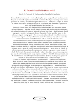 El Episodio Perdido De Oye Arnold!
Esto Es Un Testimonio De Una Persona Que Trabajaba En Nickelodion
Esta terrible historia me sucedió a través de 5 años y hoy quiero compartirles este terrible momento.
Después del fracaso de la película el creador de la serie Crai Barlett quiso hacer algo nuevo con los
personajes de Arnoldo y creó un nuevo capítulo demasiado que a lo raro paso 1 vez por TV mando
el capitulo nuevo en un UBHS a los creadores de Nickelodeon, en la sala estaban 2 ejecutivos 3
niños críticos los creadores de Nickelodeon y yo.
Empieza el capitulo con la intro de siempre pero cuando termina el intro aparece una estática
durante 10 segundos y aparece el capitulo apareció el nombre del capitulo empieza el capitulo con
una animación bastante pobre, aparece la casa de huéspedes con Arnold y Gerald hablando, Gerald
le pregunta a Arrnold si había pasado algo con el abuelo de Arnold, Arnold se ve con los ojos
realistas, se disgusta con la pregunta y dice que se calle, le dice cabeza de consolador se mete a su
casa lo raro se empieza a poner en la habitación de Arnold con los ojos muy realistas comenzó a
llorar silenciosamente durante 5 minutos se corta un cuadro de animación y pasa
desapercibidamente una foto de una niña decapitada sin ojos y llena de sangre los creadores
retrocedieron cuadro por cuadro y cuando vieron la imagen oculta se sorprendieron bastante
decidieron seguir viendo el capitulo continuando con el capitulo Arnold sigue llorando y esos
llantos se escuchan más fuertes y casi reales Arnold tiene la cara de que realmente está sufriendo la
cámara se acerca a la cara de Arnold cuando está demasiado cerca a la cara parece un video de un
niño sin brazos ni piernas gritando desesperadamente todos nos empezamos a asustar bastante el
abuelo abre la puerta el abuelo está mal dibujado y le dice a Arnold con una voz tenebrosa yo haré
que dejes de sufrir enseñándole una navaja empieza a acuchillar a Arnold la cámara apunta a la cara
de Arnold tiene una cara de desesperación aparece estática al rededor de 30 segundos aparece un
video de un anciano sodomizando a un bebe sin ojos y bañado en sangre.
En la sala los tres niños empezaron a sufrir ataques epilépticos y todos en la sala empezaron a
perder la calma yo, llame a emergencias mientras los ejecutivos huían de la sala había un gran
pánico en la sala los creadores estaban enfurecidos querían llamar al creador de Arnold para
reclamarle la monstruosidad que había creado aparece una pantalla negra y se escuchaba llantos y
gritos de dolor alrededor de 20 segundos después de eso el abuelo aparece con una sonrisa macabra
con los ojos rojos hiperrealistas sodomizando todavía a Arnold entonces empieza a reírse con una
sonrisa macabra y se empiezan a escuchar risas malvadas cada vez mas y mas reales y mas fuertes
el abuelo termino de sodomizarlo y acuchilla a Arnold y el abuelo se masturbaba con el cadáver de
Arnold y rápidamente paso la foto de un niño no más de 5 años con los intestinos afuera el abuelo
llevo el cadáver de Arnold en el armario y aparecieron todos los cuerpos de los huéspedes
decapitados todos ahí y el abuelo agarra una escopeta y con voces que decían hazlo este día tenía
que llegar tarde o temprano!, el capitulo termino con el abuelo suicidándose y al final de la canción
apareció el mismo niño sin brazos ni piernas . Espero que no les pase lo mismo que a mí.

30

 
