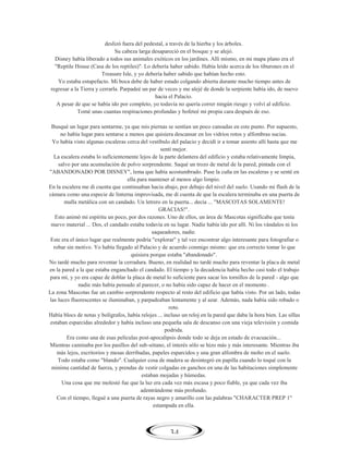 deslizó fuera del pedestal, a través de la hierba y los árboles.
Su cabeza larga desapareció en el bosque y se alejó.
Disney había liberado a todos sus animales exóticos en los jardines. Allí mismo, en mi mapa plano era el
"Reptile House (Casa de los reptiles)". Lo debería haber sabido. Había leído acerca de los tiburones en el
Treasure Isle, y yo debería haber sabido que habían hecho esto.
Yo estaba estupefacto. Mi boca debe de haber estado colgando abierta durante mucho tiempo antes de
regresar a la Tierra y cerrarla. Parpadeé un par de veces y me alejé de donde la serpiente había ido, de nuevo
hacia el Palacio.
A pesar de que se había ido por completo, yo todavía no quería correr ningún riesgo y volví al edificio.
Tomé unas cuantas respiraciones profundas y bofeteé mi propia cara después de eso.
Busqué un lugar para sentarme, ya que mis piernas se sentían un poco cansadas en este punto. Por supuesto,
no había lugar para sentarse a menos que quisiera descansar en los vidrios rotos y alfombras sucias.
Yo había visto algunas escaleras cerca del vestíbulo del palacio y decidí ir a tomar asiento allí hasta que me
sentí mejor.
La escalera estaba lo suficientemente lejos de la parte delantera del edificio y estaba relativamente limpia,
salvo por una acumulación de polvo sorprendente. Saqué un trozo de metal de la pared, pintada con el
"ABANDONADO POR DISNEY", lema que había acostumbrado. Puse la cuña en las escaleras y se senté en
ella para mantener al menos algo limpio.
En la escalera me di cuenta que continuaban hacia abajo, por debajo del nivel del suelo. Usando mi flash de la
cámara como una especie de linterna improvisada, me di cuenta de que la escalera terminaba en una puerta de
malla metálica con un candado. Un letrero en la puerta... decía ... "MASCOTAS SOLAMENTE!
GRACIAS!".
Esto animó mi espíritu un poco, por dos razones. Uno de ellos, un área de Mascotas significaba que tenía
nuevo material ... Dos, el candado estaba todavía en su lugar. Nadie había ido por allí. Ni los vándalos ni los
saqueadores, nadie.
Este era el único lugar que realmente podría "explorar" y tal vez encontrar algo interesante para fotografiar o
robar sin motivo. Yo había llegado al Palacio y de acuerdo conmigo mismo: que era correcto tomar lo que
quisiera porque estaba "abandonado".
No tardé mucho para reventar la cerradura. Bueno, en realidad no tardé mucho para reventar la placa de metal
en la pared a la que estaba enganchado el candado. El tiempo y la decadencia había hecho casi todo el trabajo
para mí, y yo era capaz de doblar la placa de metal lo suficiente para sacar los tornillos de la pared - algo que
nadie más había pensado al parecer, o no había sido capaz de hacer en el momento .
La zona Mascotas fue un cambio sorprendente respecto al resto del edificio que había visto. Por un lado, todas
las luces fluorescentes se iluminaban, y parpadeaban lentamente y al azar. Además, nada había sido robado o
roto.
Había blocs de notas y bolígrafos, había relojes ... incluso un reloj en la pared que daba la hora bien. Las sillas
estaban esparcidas alrededor y había incluso una pequeña sala de descanso con una vieja televisión y comida
podrida.
Era como una de esas películas post-apocalipsis donde todo se deja en estado de evacuación...
Mientras caminaba por los pasillos del sub-sótano, el interés sólo se hizo más y más interesante. Mientras iba
más lejos, escritorios y mesas derribadas, papeles esparcidos y una gran alfombra de moho en el suelo.
Todo estaba como "blando". Cualquier cosa de madera se desintegró en papilla cuando lo toqué con la
minima cantidad de fuerza, y prendas de vestir colgadas en ganchos en una de las habitaciones simplemente
estaban mojadas y húmedas.
Una cosa que me molestó fue que la luz era cada vez más escasa y poco fiable, ya que cada vez iba
adentrándome más profundo.
Con el tiempo, llegué a una puerta de rayas negro y amarillo con las palabras "CHARACTER PREP 1"
estampada en ella.

34

 