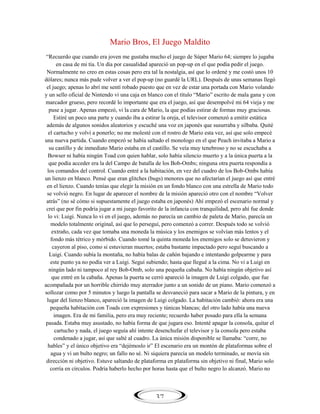Mario Bros, El Juego Maldito
―Recuerdo que cuando era joven me gustaba mucho el juego de Súper Mario 64; siempre lo jugaba
en casa de mi tía. Un día por casualidad apareció un pop-up en el que podía pedir el juego.
Normalmente no creo en estas cosas pero era tal la nostalgia, así que lo ordené y me costó unos 10
dólares; nunca más pude volver a ver el pop-up (no guardé la URL). Después de unas semanas llegó
el juego; apenas lo abrí me sentí robado puesto que en vez de estar una portada con Mario volando
y un sello oficial de Nintendo vi una caja en blanco con el título ―Mario‖ escrito de mala gana y con
marcador grueso, pero recordé lo importante que era el juego, así que desempolvé mi 64 vieja y me
puse a jugar. Apenas empezó, vi la cara de Mario, la que podías estirar de formas muy graciosas.
Estiré un poco una parte y cuando iba a estirar la oreja, el televisor comenzó a emitir estática
además de algunos sonidos aleatorios y escuché una voz en japonés que susurraba y silbaba. Quité
el cartucho y volví a ponerlo; no me molesté con el rostro de Mario esta vez, así que solo empecé
una nueva partida. Cuando empezó se había saltado el monologo en el que Peach invitaba a Mario a
su castillo y de inmediato Mario estaba en el castillo. Se veía muy tenebroso y no se escuchaba a
Bowser ni había ningún Toad con quien hablar, solo había silencio muerto y a la única puerta a la
que podía acceder era la del Campo de batalla de los Bob-Ombs; ninguna otra puerta respondía a
los comandos del control. Cuando entré a la habitación, en vez del cuadro de los Bob-Ombs había
un lienzo en blanco. Pensé que eran glitches (bugs) menores que no afectarían el juego así que entré
en el lienzo. Cuando tenías que elegir la misión en un fondo blanco con una estrella de Mario todo
se volvió negro. En lugar de aparecer el nombre de la misión apareció otro con el nombre ―Volver
atrás‖ (no sé cómo si supuestamente el juego estaba en japonés) Ahí empezó el escenario normal y
creí que por fin podría jugar a mi juego favorito de la infancia con tranquilidad, pero ahí fue donde
lo vi: Luigi. Nunca lo vi en el juego, además no parecía un cambio de paleta de Mario, parecía un
modelo totalmente original, así que lo perseguí, pero comenzó a correr. Después todo se volvió
extraño, cada vez que tomaba una moneda la música y los enemigos se volvían más lentos y el
fondo más tétrico y mórbido. Cuando tomé la quinta moneda los enemigos solo se detuvieron y
cayeron al piso, como si estuvieran muertos; estaba bastante impactado pero seguí buscando a
Luigi. Cuando subía la montaña, no había balas de cañón bajando e intentando golpearme y para
este punto ya no podía ver a Luigi. Seguí subiendo; hasta que llegué a la cima. No vi a Luigi en
ningún lado ni tampoco al rey Bob-Omb, solo una pequeña cabaña. No había ningún objetivo así
que entré en la cabaña. Apenas la puerta se cerró apareció la imagen de Luigi colgado, que fue
acompañada por un horrible chirrido muy aterrador junto a un sonido de un piano. Mario comenzó a
sollozar como por 5 minutos y luego la pantalla se desvaneció para sacar a Mario de la pintura, y en
lugar del lienzo blanco, apareció la imagen de Luigi colgado. La habitación cambió: ahora era una
pequeña habitación con Toads con expresiones y túnicas blancas; del otro lado había una nueva
imagen. Era de mi familia, pero era muy reciente; recuerdo haber posado para ella la semana
pasada. Estaba muy asustado, no había forma de que jugara eso. Intenté apagar la consola, quitar el
cartucho y nada, el juego seguía ahí intente desenchufar el televisor y la consola pero estaba
condenado a jugar, así que salté al cuadro. La única misión disponible se llamaba: ―corre, no
hables‖ y el único objetivo era ―dejémoslo ir‖ El escenario era un montón de plataformas sobre el
agua y vi un bulto negro; un fallo no sé. Ni siquiera parecía un modelo terminado, se movía sin
dirección ni objetivo. Estuve saltando de plataforma en plataforma sin objetivo ni final, Mario solo
corría en círculos. Podría haberlo hecho por horas hasta que el bulto negro lo alcanzó. Mario no

37

 