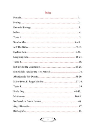 Índice
Portada………………………………………………………….. 1.
Prologo………………………………………………………….. 2.
Extra del Prologo………………………………………………... 3.
Índice…………………………………………………………….. 4.
Tema 1…………………………………………………………… 5.
Slender Man……………………………................................. 6 - 8.
Jeff The Killer………………………………………………… 9-16.
Eyeless Jack………………………………………………… 16-20.
Laughing Jack…………………………................................... 21-24.
Tema 2……………………………………………………………25.
El Suicidio De Calamardo…………………………………… 26-29.
El Episodio Perdido De Hey Arnold!............................................. 30.
Abandonado Por Disney………………………………………31-36.
Mario Bros, El Juego Maldito…………………………………37-38.
Tema 3…………………………………………………………… 39.
Smile Dog……………………………………………………40-43.
Mentirosos……………………………………………………44-45.
No Solo Los Perros Lamen……………………………………... 46.
Ángel Guardián.............................................................................. 47.
Bibliografía……………………………………………………… 48.

4

 