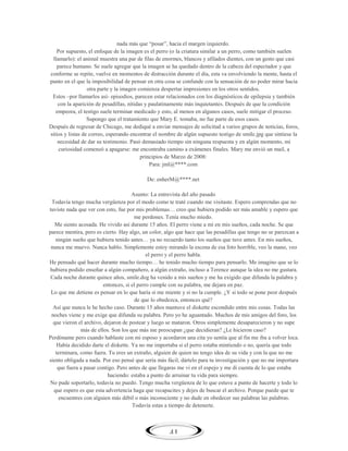 nada más que ―posar‖, hacia el margen izquierdo.
Por supuesto, el enfoque de la imagen es el perro (o la criatura similar a un perro, como también suelen
llamarlo): el animal muestra una par de filas de enormes, blancos y afilados dientes, con un gesto que casi
parece humano. Se suele agregar que la imagen se ha quedado dentro de la cabeza del espectador y que
conforme se repite, vuelve en momentos de distracción durante el día, esta va envolviendo la mente, hasta el
punto en el que la imposibilidad de pensar en otra cosa se confunde con la sensación de no poder mirar hacia
otra parte y la imagen comienza despertar impresiones en los otros sentidos.
Estos –por llamarlos así- episodios, parecen estar relacionados con los diagnósticos de epilepsia y también
con la aparición de pesadillas, nítidas y paulatinamente más inquietantes. Después de que la condición
empeora, el testigo suele terminar medicado y esto, al menos en algunos casos, suele mitigar el proceso.
Supongo que el tratamiento que Mary E. tomaba, no fue parte de esos casos.
Después de regresar de Chicago, me dediqué a enviar mensajes de solicitud a varios grupos de noticias, foros,
sitios y listas de correo, esperando encontrar el nombre de algún supuesto testigo de smile.jpg que sintiese la
necesidad de dar su testimonio. Pasó demasiado tiempo sin ninguna respuesta y en algún momento, mi
curiosidad comenzó a apagarse: me encontraba camino a exámenes finales. Mary me envió un mail, a
principios de Marzo de 2008:
Para: jml@****.com
De: enherM@****.net
Asunto: La entrevista del año pasado
Todavía tengo mucha vergüenza por el modo como te traté cuando me visitaste. Espero comprendas que no
tuviste nada que ver con esto, fue por mis problemas… creo que hubiera podido ser más amable y espero que
me perdones. Tenía mucho miedo.
Me siento acosada. He vivido así durante 15 años. El perro viene a mí en mis sueños, cada noche. Se que
parece mentira, pero es cierto. Hay algo, un color, algo que hace que las pesadillas que tengo no se parezcan a
ningún sueño que hubiera tenido antes… ya no recuerdo tanto los sueños que tuve antes. En mis sueños,
nunca me muevo. Nunca hablo. Simplemente estoy mirando la escena de esa foto horrible, veo la mano, veo
el perro y el perro habla.
He pensado qué hacer durante mucho tiempo… he tenido mucho tiempo para pensarlo. Me imagino que se lo
hubiera podido enseñar a algún compañero, a algún extraño, incluso a Terence aunque la idea no me gustara.
Cada noche durante quince años, smile.dog ha venido a mis sueños y me ha exigido que difunda la palabra y
entonces, si el perro cumple con su palabra, me dejara en paz.
Lo que me detiene es pensar en lo que haría si me miente y si no la cumple. ¿Y si todo se pone peor después
de que lo obedezca, entonces qué?
Así que nunca le he hecho caso. Durante 15 años mantuve el diskette escondido entre mis cosas. Todas las
noches viene y me exige que difunda su palabra. Pero yo he aguantado. Muchos de mis amigos del foro, los
que vieron el archivo, dejaron de postear y luego se mataron. Otros simplemente desaparecieron y no supe
más de ellos. Son los que más me preocupan ¿que decidieran? ¿Le hicieron caso?
Perdóname pero cuando hablaste con mi esposo y acordaron una cita yo sentía que al fin me iba a volver loca.
Había decidido darte el diskette. Ya no me importaba si el perro estaba mintiendo o no, quería que todo
terminara, como fuera. Tu eres un extraño, alguien de quien no tengo idea de su vida y con la que no me
siento obligada a nada. Por eso pensé que sería más fácil, dártelo para tu investigación y que no me importara
que fuera a pasar contigo. Pero antes de que llegaras me vi en el espejo y me di cuenta de lo que estaba
haciendo: estaba a punto de arruinar tu vida para siempre.
No pude soportarlo, todavía no puedo. Tengo mucha vergüenza de lo que estuve a punto de hacerte y todo lo
que espero es que esta advertencia haga que recapacites y dejes de buscar el archivo. Porque puede que te
encuentres con alguien más débil o más inconsciente y no dude en obedecer sus palabras las palabras.
Todavía estas a tiempo de detenerte.

41

 