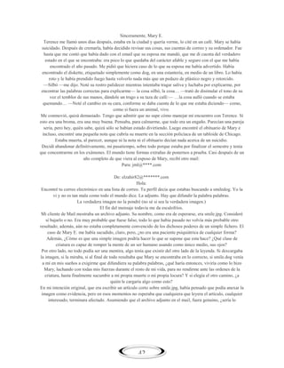 Sinceramente, Mary E.
Terence me llamó unos días después, estaba en la ciudad y quería verme, lo cité en un café. Mary se había
suicidado. Después de cremarla, había decidido revisar sus cosas, sus cuentas de correo y su ordenador. Fue
hasta que me contó que había dado con el email que su esposa me mandó, que me di cuenta del verdadero
estado en el que se encontraba: era poco lo que quedaba del carácter afable y seguro con el que me había
encontrado el año pasado. Me pidió que hiciera caso de lo que su esposa me había advertido. Había
encontrado el diskette, etiquetado simplemente como dog, en una estantería, en medio de un libro. Lo había
roto y le había prendido fuego hasta volverlo nada más que un pedazo de plástico negro y retorcido.
—Silbó —me dijo. Noté su rostro palidecer mientras intentaba tragar saliva y luchaba por explicarme, por
encontrar las palabras correctas para explicarme— la cosa silbó, la cosa… —trató de disimular el tono de su
voz el temblor de sus manos, dándole un trago a su taza de café:— …la cosa aulló cuando se estaba
quemando… —Noté el cambio en su cara, conforme se daba cuenta de lo que me estaba diciendo— como,
como si fuera un animal, vivo.
Me conmovió, quizá demasiado. Tengo que admitir que no supe cómo manejar mi encuentro con Terence. Si
esto era una broma, era una muy buena. Pensaba, para calmarme, que todo era un engaño. Parecían una pareja
seria, pero hey, quién sabe, quizá sólo se habían estado divirtiendo. Luego encontré el obituario de Mary e
incluso, encontré una pequeña nota que cubría su muerte en la sección policíaca de un tabloide de Chicago.
Estaba muerta, al parecer, aunque ni la nota ni el obituario decían nada acerca de un suicidio.
Decidí abandonar definitivamente, mi pasatiempo, sobre todo porque estaba por finalizar el semestre y tenía
que concentrarme en los exámenes. El mundo tiene formas extrañas de ponernos a prueba. Casi después de un
año completo de que viera al esposo de Mary, recibí otro mail:
Para: jml@****.com
De: elzahir82@*******.com
Hola:
Encontré tu correo electrónico en una lista de correo. Tu perfil decía que estabas buscando a smiledog. Yo la
vi y no es tan mala como todo el mundo dice. La adjunto. Hay que difundir la palabra palabras.
La verdadera imagen no la pondré (no sé si sea la verdadera imagen.)
El fin del mensaje todavía me da escalofríos.
Mi cliente de Mail mostraba un archivo adjunto. Su nombre, como era de esperarse, era smile.jpg. Consideré
si bajarlo o no. Era muy probable que fuese falso, todo lo que había pasado no volvía más probable otro
resultado; además, aún no estaba completamente convencido de los dichosos poderes de un simple fichero. El
caso de Mary E. me había sacudido, claro, pero, ¿no era una paciente psiquiátrica de cualquier forma?
Además, ¿Cómo es que una simple imagen podría hacer lo que se supone que esta hace? ¿Qué clase de
criatura es capaz de romper la mente de un ser humano usando como único medio, sus ojos?
Por otro lado, no todo podía ser una mentira, algo tenía que existir del otro lado de la leyenda. Si descargaba
la imagen, si la miraba, si al final de todo resultaba que Mary se encontraba en lo correcto, si smile.dog venía
a mí en mis sueños a exigirme que difundiera su palabra palabras, ¿qué haría entonces, viviría como lo hizo
Mary, luchando con todas mis fuerzas durante el resto de mi vida, para no rendirme ante las ordenes de la
criatura, hasta finalmente sucumbir a mi propia muerte o mi propia locura? Y si elegía el otro camino, ¿a
quién le cargaría algo como esto?
En mi intención original, que era escribir un artículo corto sobre smile.jpg, había pensado que podía anexar la
imagen como evidencia, pero en esos momentos no esperaba que cualquiera que leyera el artículo, cualquier
interesado, terminara afectado. Asumiendo que el archivo adjunto en el mail, fuera genuino, ¿sería lo

42

 