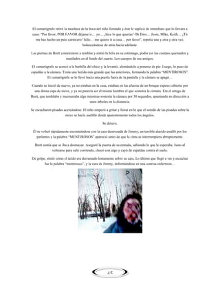El camarógrafo retiró la mordaza de la boca del niño llorando y éste le suplicó de inmediato que lo llevara a
casa: ―Por favor, POR FAVOR déjame ir… yo… ¡hice lo que querías! Oh Dios… Jesse, Mike, Keith… ¡Tú
me has hecho un puto carnicero! Sólo… me quiero ir a casa… por favor‖, repetía una y otra y otra vez,
balanceándose de atrás hacia adelante.
Las piernas de Brett comenzaron a temblar y sintió la bilis en su estómago, podía ver los cuerpos quemados y
mutilados en el fondo del cuarto. Los cuerpos de sus amigos.
El camarógrafo se acercó a la barbilla del chico y la levantó, alentándolo a ponerse de pie. Luego, lo puso de
espaldas a la cámara. Tenía una herida más grande que las anteriores, formando la palabra ―MENTIROSOS‖.
El camarógrafo se lo llevó hacia una puerta fuera de la pantalla y la cámara se apagó…
Cuando se inició de nuevo, ya no estaban en la casa, estaban en las afueras de un bosque espeso cubierto por
una densa capa de nieve, y ya no parecía ser el mismo hombre el que sostenía la cámara. Era el amigo de
Brett, que temblaba y murmuraba algo mientras sostenía la cámara por 30 segundos, apuntando en dirección a
unos árboles en la distancia.
Se escucharon pisadas acercándose. El niño empezó a gritar y llorar en lo que el sonido de las pisadas sobre la
nieve se hacía audible desde aparentemente todos los ángulos.
Se detuvo.
Él se volteó rápidamente encontrándose con la cara destrozada de Jimmy; un terrible alarido estalló por los
parlantes y la palabra ―MENTIROSOS‖ apareció antes de que la cinta se interrumpiera abruptamente.
Brett sentía que se iba a desmayar. Aseguró la puerta de su entrada, sabiendo lo que le esperaba. Justo al
voltearse para salir corriendo, chocó con algo y cayó de espaldas contra el suelo.
De golpe, sintió cómo el ácido era derramado lentamente sobre su cara. Lo último que llegó a ver y escuchar
fue la palabra ―mentirosos‖, y la cara de Jimmy, deformándose en una sonrisa enfermiza…

45

 