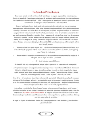 No Solo Los Perros Lamen.
Rose estaba sentada mirando la telenovela de la noche con un paquete de papas fritas entre las piernas.
Jeremy, el pequeño de 5 años jugaba con sus autos de juguetes en la alfombra mientras Rose murmuraba algo
con la boca llena e intentaba hacer que ‗‘Alicia‘‘ la protagonista de la telenovela cambiara de dirección, como
si la televisión tuviera alguna especia de micrófono y esta la escuchara.
Rose era la niñera de Jeremy desde que él tenía uso de razón. Los padres de este eran personas muy
importantes en el ámbito político por lo que tenían que estar constantemente fuera de la ciudad o en reuniones
de trabajo a altas horas de la noche. Rose era una chiquillas de 17 años, alta para su edad con un cabello liso
que generalmente usaba en un moño al estilo caballo, claramente su forma de vestir daba a entender la edad
que quería representar. Pequeños y apretados shorts y una camisa de color azul mar con el logo de una marca
de deportes conocida. Los vejar la había conocido porque era la hija de la antigua empleada que hacia los
deberes en la casa del padre de Jeremy, confiaban en ella porque la habían visto crecer de niña y no parecía
ser una chica que representara algún peligro. Eran casi las 12 de la noche y Jeremy ya había cumplido su hora
extra fuera de la cama.
-

bien muchachote creo que te llego la hora… – lo agarro en brazos y comenzó a llenarlo de besos en el
cuello. Después de que jeremy hubiera hecho todas sus necesidades, cepillarse los dientes, hacer ‗‘pipi‘‘ y
rezar. Pudo al fin ir a la cama.

-

Buenas noches y que sueñes con los angelitos. Ah! Y recuerda si necesitas algo estaré en la pieza de al
lado, grita, pero no salgas de la pieza. ¿Está bien?.
-

Si – fue lo único que respondió Jeremy.

El día había sido muy tedioso para Rose, así que lo único que quería era ir y acostarse lo antes posible.
Los Vejar tenían un perro de raza pastor alemán, un ejemplar obeso y manso llamado Maxi. Solía dormir en la
habitación debajo de la cama en la que dormía Rose, así que esa noche no fue la excepción. Por alguna
extraña razón esa noche, Maxi se encontraba algo inquieto y extraño. Cada cierto tiempo chillaba y saltaba
como si le clavaran agujas en el trasero. – cosas de perros – dijo Rose y se acostó.
Cerca de las 4 de la mañana se despertó por un fuerte ruido que venía de debajo de la cama, bajo la mano para
averiguar si Maxi estaba ahí, la flojera y la comodidad en la que se encontraba le impidió levantarse. Después
de un rato de estar moviendo la mano bajo la cama sintió algo peludo moverse y la áspera y babosa lengua de
Maxi se paso por su mano. Rose sonrió y se dio vuelta, siguió durmiendo.
A la mañana, a eso de las 9 se despertó y paso la mano sobre su cara, sintió algo áspero, se vio la mano y
descubrió una especie de baba verdosa y resbalosa. Sin pensarlo se sentó en la cama y en el espejo vio lo que
estaba escrito: NO SOLO LOS PERROS LAMEN. Y debajo en una especia de crucifixión y con las tripas
desparramadas por la alfombra yacía Maxi, muerto. Rose lo único que hizo fue quedarse con la boca abierto y
unos ojos que se salían de sus orbitas.
Al llegar los vejar la encontraron aun sentada en la cama preguntándose a cada momento: ¿Quién me lamió? ,
¿Quién me lamió?

46

 